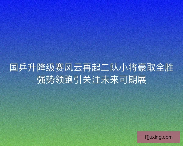 国乒升降级赛风云再起二队小将豪取全胜强势领跑引关注未来可期展