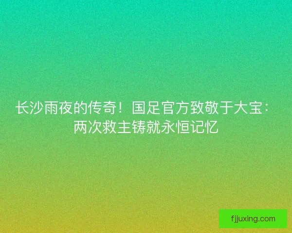 长沙雨夜的传奇！国足官方致敬于大宝：两次救主铸就永恒记忆