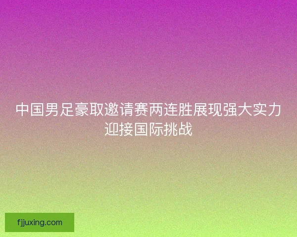 中国男足豪取邀请赛两连胜展现强大实力迎接国际挑战