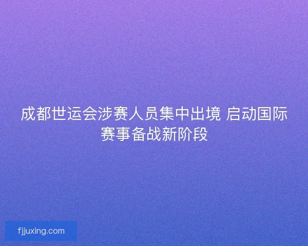 成都世运会涉赛人员集中出境 启动国际赛事备战新阶段