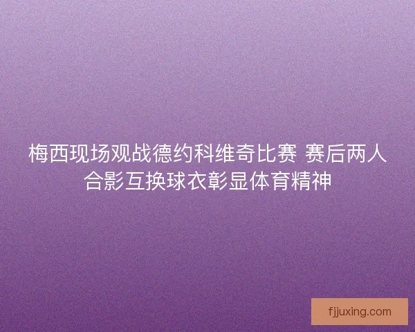 梅西现场观战德约科维奇比赛 赛后两人合影互换球衣彰显体育精神
