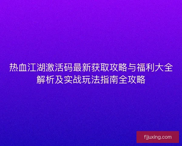 热血江湖激活码最新获取攻略与福利大全解析及实战玩法指南全攻略