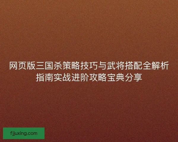 网页版三国杀策略技巧与武将搭配全解析指南实战进阶攻略宝典分享
