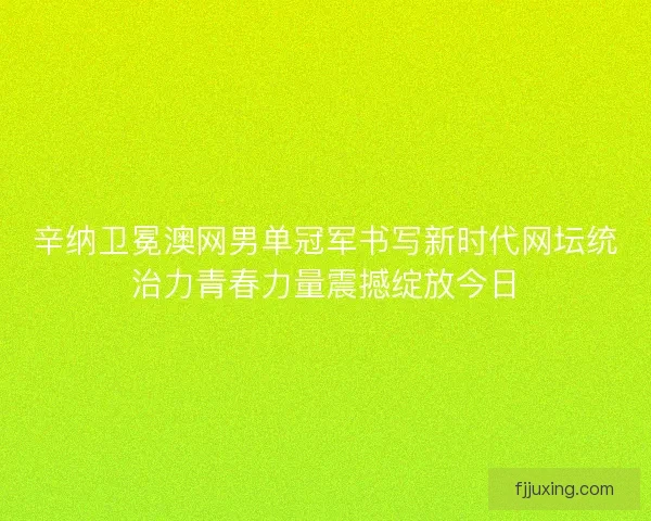 辛纳卫冕澳网男单冠军书写新时代网坛统治力青春力量震撼绽放今日