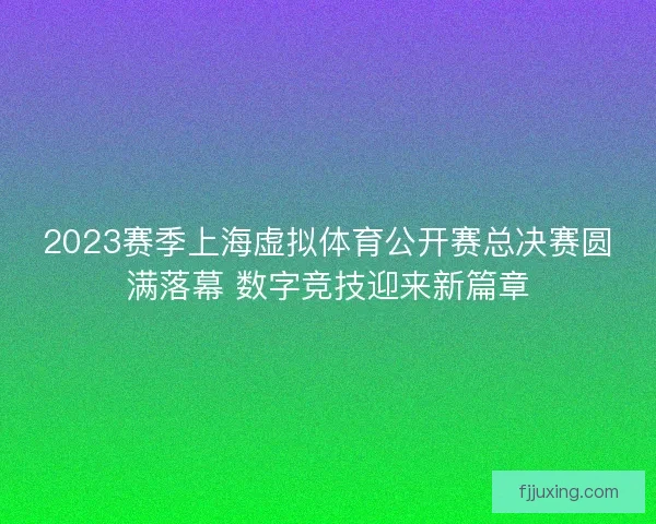 2023赛季上海虚拟体育公开赛总决赛圆满落幕 数字竞技迎来新篇章