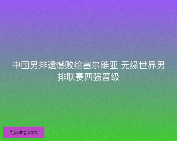 中国男排遗憾败给塞尔维亚 无缘世界男排联赛四强晋级