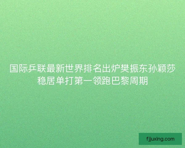 国际乒联最新世界排名出炉樊振东孙颖莎稳居单打第一领跑巴黎周期