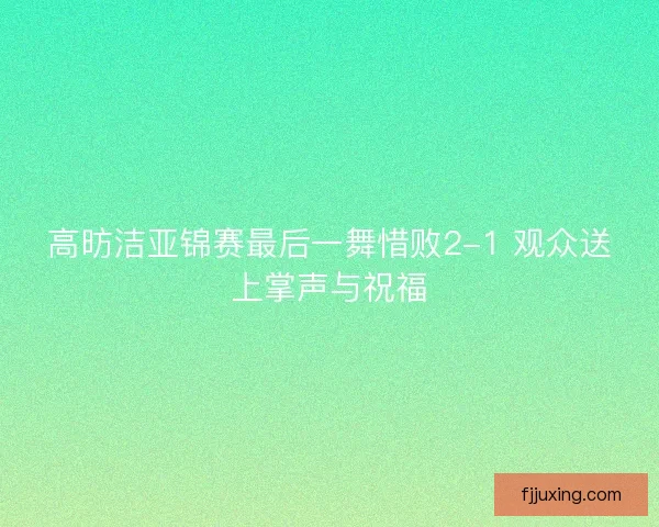 高昉洁亚锦赛最后一舞惜败2-1 观众送上掌声与祝福