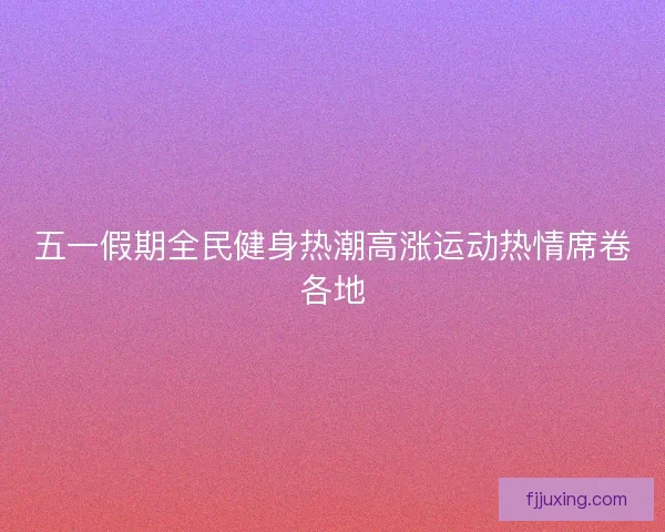五一假期全民健身热潮高涨运动热情席卷各地