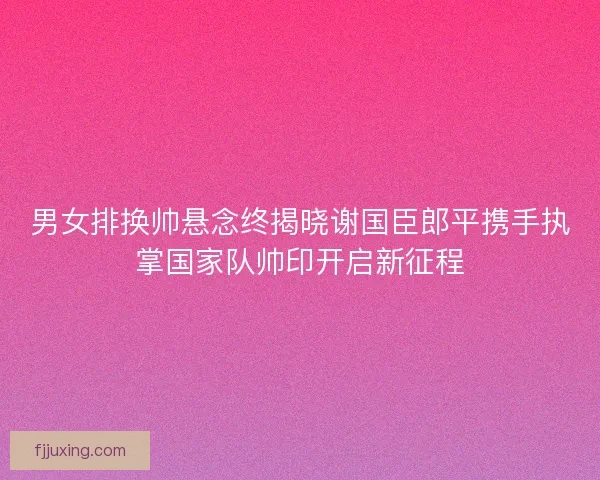 男女排换帅悬念终揭晓谢国臣郎平携手执掌国家队帅印开启新征程 男女排换帅悬念终揭晓谢国臣郎平携手执掌国家队帅印开启新征程