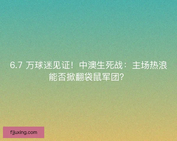 6.7 万球迷见证！中澳生死战：主场热浪能否掀翻袋鼠军团？