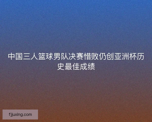 中国三人篮球男队决赛惜败仍创亚洲杯历史最佳成绩