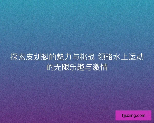 探索皮划艇的魅力与挑战 领略水上运动的无限乐趣与激情