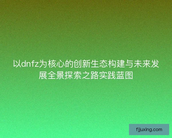 以dnfz为核心的创新生态构建与未来发展全景探索之路实践蓝图