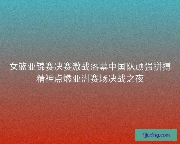 女篮亚锦赛决赛激战落幕中国队顽强拼搏精神点燃亚洲赛场决战之夜