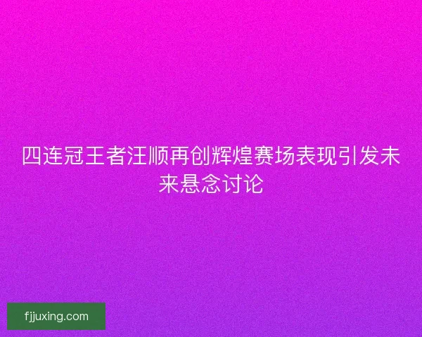 四连冠王者汪顺再创辉煌赛场表现引发未来悬念讨论