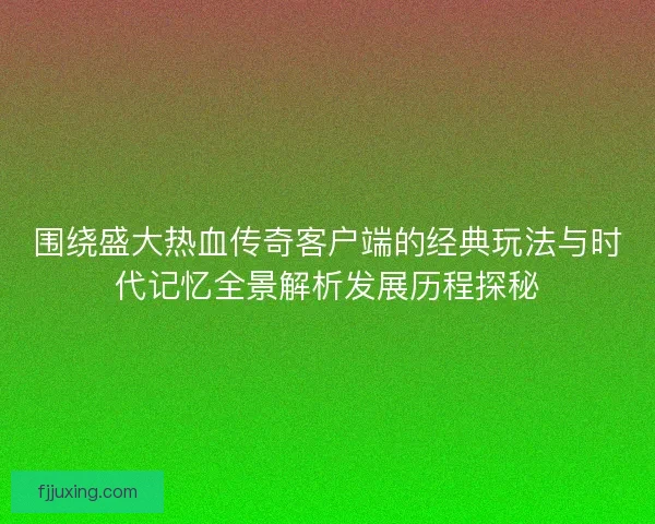 围绕盛大热血传奇客户端的经典玩法与时代记忆全景解析发展历程探秘