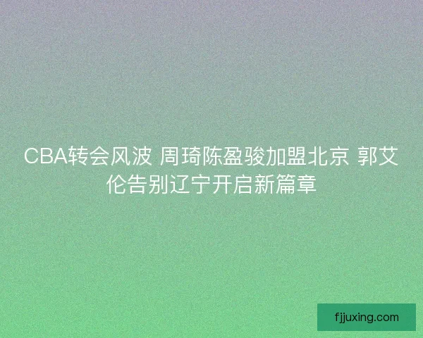 CBA转会风波 周琦陈盈骏加盟北京 郭艾伦告别辽宁开启新篇章 CBA转会风波 周琦陈盈骏加盟北京 郭艾伦告别辽宁开启新篇章