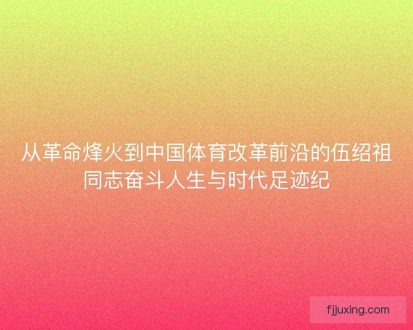 从革命烽火到中国体育改革前沿的伍绍祖同志奋斗人生与时代足迹纪